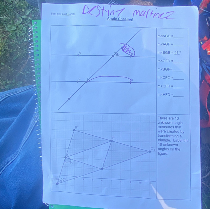 First and Last Name:
Angle Chasing!
_
m
m∠ AGF=
_
m∠ EGB=_ (45)°
m
_
m
_
m∠ CFG= _
m∠ CFH=
_
m
_
There are 10
unknown angle
measures that
were created by
transforming a
triangle. Label the
10 unknown
angles on the