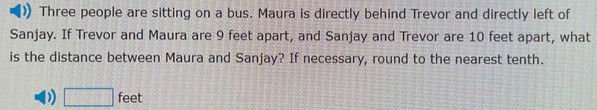 Three people are sitting on a bus. Maura is directly behind Trevor and directly left of
Sanjay. If Trevor and Maura are 9 feet apart, and Sanjay and Trevor are 10 feet apart, what
is the distance between Maura and Sanjay? If necessary, round to the nearest tenth.
D □ feet