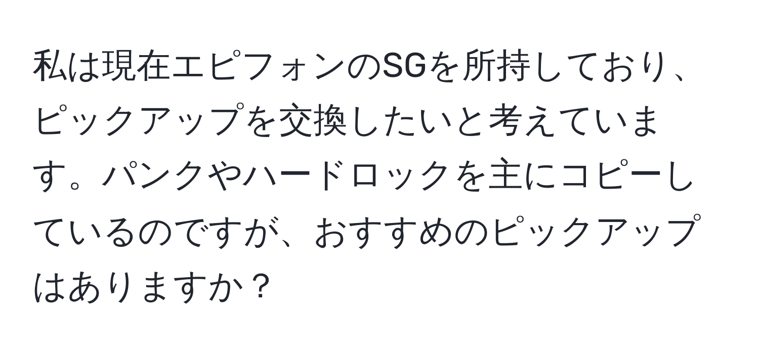 私は現在エピフォンのSGを所持しており、ピックアップを交換したいと考えています。パンクやハードロックを主にコピーしているのですが、おすすめのピックアップはありますか？