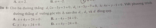 A. a=2. B. a=-2. 
ầu 4: Cho ba đường thắng: d_12x-5y+3=0, d_2:x-3y-7=0, △ :4x+y-1=0. Viết phương trình
đường thẳng đ vuông góc với Δ sao cho d_1, d_2 và d đōng quy
A. x+4y+24=0. B. x-4y-24=0.
C. x-4y+24=0. D. x+4y-24=0.