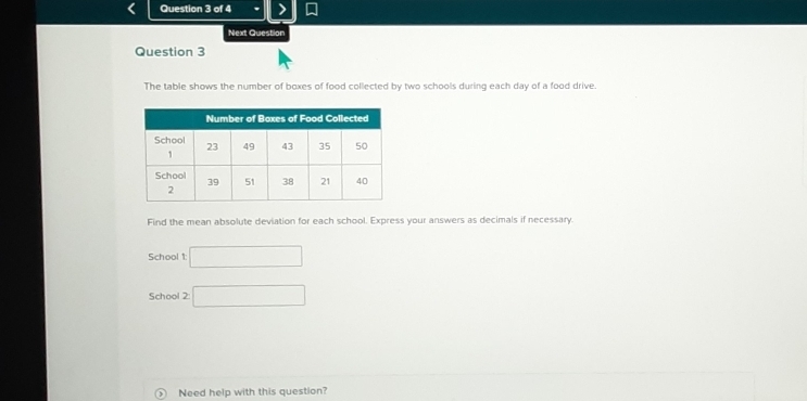 Next Question 
Question 3 
The table shows the number of boxes of food collected by two schools during each day of a food drive. 
Find the mean absolute deviation for each school. Express your answers as decimals if necessary. 
School 1: □ 
School 2: □ 
Need help with this question?