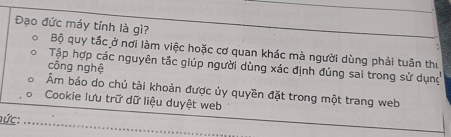 Đạo đức máy tính là gì?
Bộ quy tắc ở nơi làm việc hoặc cơ quan khác mà người dùng phải tuân thư
Tập hợp các nguyên tắc giúp người dùng xác định đúng sai trong sử dụng
công nghệ
Âm báo do chủ tài khoản được ủy quyền đặt trong một trang web
Cookie lưu trữ dữ liệu duyệt web
hức: