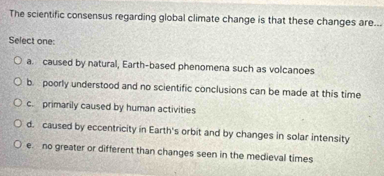 The scientific consensus regarding global climate change is that these changes are...
Select one:
a. caused by natural, Earth-based phenomena such as volcanoes
b poorly understood and no scientific conclusions can be made at this time
c. primarily caused by human activities
d. caused by eccentricity in Earth's orbit and by changes in solar intensity
e. no greater or different than changes seen in the medieval times