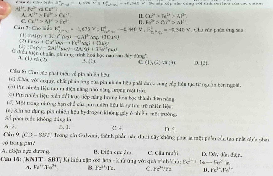 Cho biết: E_(A''/Al)°=-1,676V;6V_ E_Cu^(2+)/Cu^circ =+0,340 V. Sự sắp xếp nào đúng với tính oxi hoá của các cation
Al^(3+),Fe^(2+) và Cu^(2+) ?
A. Al^(3+)>Fe^(2+)>Cu^(2+). B. Cu^(2+)>Fe^(2+)>Al^(3+).
C. Cu^(2+)>Al^(3+)>Fe^(2+). D. Fe^(2+)>Cu^(2+)>Al^(3+).
Câu 7: Cho biết: E_Al^(3+)/Al^circ =-1,676V;E_Fe^(2+)/Fe^circ =-0,440V; E_Cu^(2+)/Cu°=+0,340V. Cho các phản ứng sau:
(1) 2Al(s)+3Cu^(2+)(aq)to 2Al^(3+)(aq)+3Cu(s)
(2) Fe(s)+Cu^(2+)aq)to Fe^(2+)(aq)+Cu(s)
(3) 3Fe(s)+2Al^(3+)(aq)to 2Al(s)+3Fe^(2+)(aq)
Ở điều kiện chuẩn, phương trình hoá học nào sau đây đúng?
A. (1) và (2). B. (1). C. (1), (2) và (3). D. (2).
Câu 8: Cho các phát biểu về pin nhiên liệu:
(a) Khác với acquy, chất phản ứng của pin nhiên liệu phải được cung cấp liên tục từ nguồn bên ngoài.
(b) Pin nhiên liệu tạo ra điện năng nhờ năng lượng mặt trời.
(c) Pin nhiên liệu biến đổi trực tiếp năng lượng hoá học thành điện năng.
(d) Một trong những hạn chế của pin nhiên liệu là sự lưu trữ nhiên liệu.
(e) Khi sử dụng, pin nhiên liệu hydrogen không gây ô nhiễm môi trường.
ố phát biểu không đúng là
A. 2. B. 3. C. 4. D. 5.
Câu 9. [CD - SBT] Trong pin Galvani, thành phần nào dưới đây không phải là một phần cầu tạo nhất định phải
có trong pin?
A. Điện cực dương. B. Điện cực âm. C. Cầu muối. D. Dây dẫn điện.
Câu 10: |KNTT-SBT|Ki hiệu cặp oxi hoá - khử ứng với quá trình khử: Fe^(3+)+1eto Fe^(2+)1a
A. Fe^(3+)/Fe^(2+). B. Fe^(2+)/Fe. C. Fe^(3+)/Fe. D. Fe^(2+)/Fe^(3+).