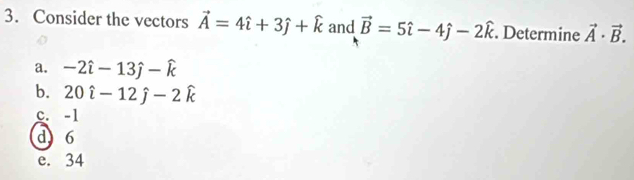 Consider the vectors vector A=4hat i+3hat j+widehat k and vector B=5hat i-4hat j-2hat k. Determine vector A· vector B.
a. -2hat i-13hat j-hat k
b. 20hat i-12hat j-2hat k
c. -1
d 6
e. 34