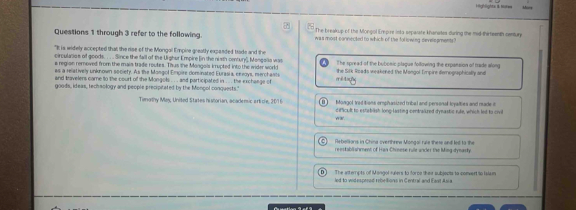 Highlights & Notes Mors
7
Questions 1 through 3 refer to the following. The breakup of the Mongol Empire into separate khanates during the mid-thirteenth century
was most connected to which of the following developments?
"It is widely accepted that the rise of the Mongol Empire greatly expanded trade and the
circulation of goods. . . . Since the fall of the Uighur Empire [in the ninth century], Mongolia was The spread of the bubonic plague following the expansion of trade along
a region removed from the main trade routes. Thus the Mongols irrupted into the wider world the Silk Roads weakened the Mongol Empire demographically and
as a relatively unknown society. As the Mongol Empire dominated Eurasia, envoys, merchants
and travelers came to the court of the Mongols . . . and participated in . . . the exchange of
militagy
goods, ideas, technology and people precipitated by the Mongol conquests."
Timothy May, Uniled States historian, academic article, 2016 B Mongol traditions emphasized tribal and personal loyalties and made i
difficult to establish long-lasting centralized dynastic rule, which led to civil
war
Rebellions in China overthrew Mongol rule there and led to the
reestablishment of Han Chinese rule under the Ming dymasty.
The attempts of Mongol rulers to force their subjects to convert to Islam
led to widespread rebellions in Central and East Asia