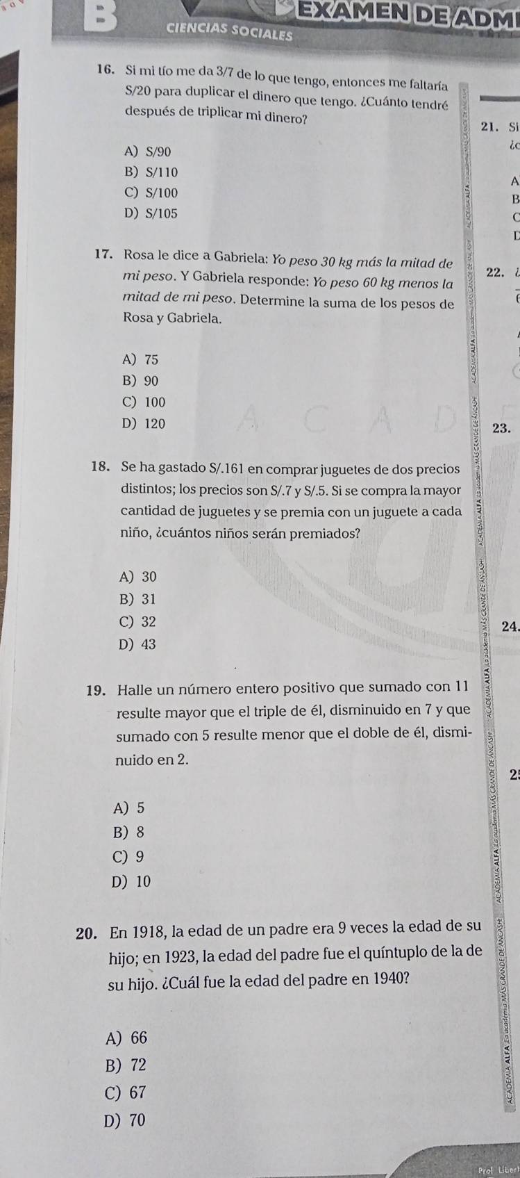 EXAMEN DE ADM
CIENCIAS SOCIALES
16. Si mi tío me da 3/7 de lo que tengo, entonces me faltaría
S/20 para duplicar el dinero que tengo. ¿Cuánto tendré
después de triplicar mi dinero?
21. Si
ic
A) S/90
B) S/110 A
C) S/100
B
D S/105
C
L
17. Rosa le dice a Gabriela: Yo peso 30 kg más la mitad de
mi peso. Y Gabriela responde: Yo peso 60 kg menos la 22. i
mitad de mi peso. Determine la suma de los pesos de
Rosa y Gabriela.
A) 75
B) 90
C) 100
D) 120
23.
18. Se ha gastado S/. 161 en comprar juguetes de dos precios
distintos; los precios son S/.7 y S/.5. Si se compra la mayor
cantidad de juguetes y se premia con un juguete a cada
niño, ¿cuántos niños serán premiados?
A) 30
B) 31
C) 32 24.
D) 43
19. Halle un número entero positivo que sumado con 11
resulte mayor que el triple de él, disminuido en 7 y que
sumado con 5 resulte menor que el doble de él, dismi-
nuido en 2.
25
A) 5
B) 8
C) 9
D) 10
20. En 1918, la edad de un padre era 9 veces la edad de su
hijo; en 1923, la edad del padre fue el quíntuplo de la de
su hijo. ¿Cuál fue la edad del padre en 1940?
A) 66
B) 72
C) 67
D) 70