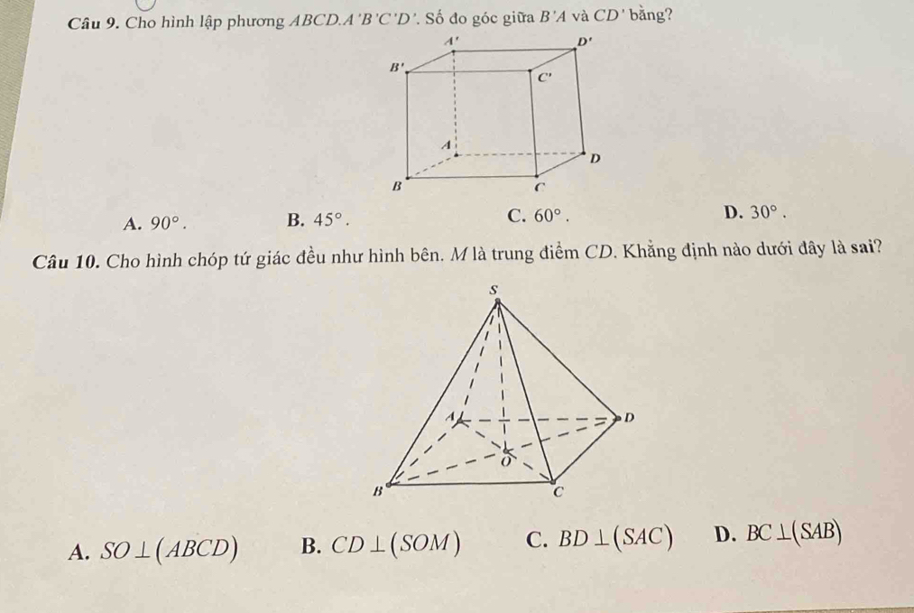 Cho hình lập phương ABCD.. A'B'C'D * Số đo góc giữa B'A và CD' bằng?
A. 90°. 45°. C. 60°. D. 30°.
B.
Câu 10. Cho hình chóp tứ giác đều như hình bên. M là trung điểm CD. Khẳng định nào dưới đây là sai?
A. SO⊥ (ABCD) B. CD⊥ (SOM) C. BD⊥ (SAC) D. BC⊥ (SAB)