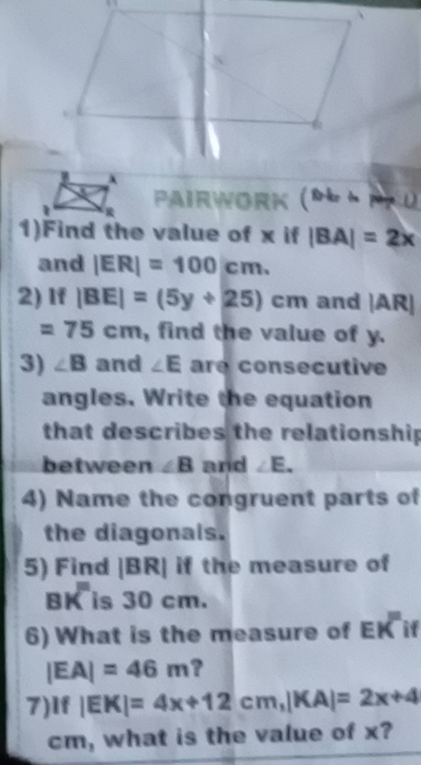 Pairwork () 0.b+..p+L) 
1)Find the value of x if |BA|=2x
and |ER|=100cm. 
2) If |BE|=(5y+25)cm and |AR|
=75cm , find the value of y. 
3) ∠ B and ∠ E are consecutive 
angles. Write the equation 
that describes the relationship 
between ∠ B and ∠ E. 
4) Name the congruent parts of 
the diagonals. 
5) Find 1 R if the measure of
BK is 30 cm. 
6) What is the measure of Ek^m if
|EA|=46m ? 
7) If|EK|=4x+12cm, |KA|=2x+4
cm, what is the value of x?