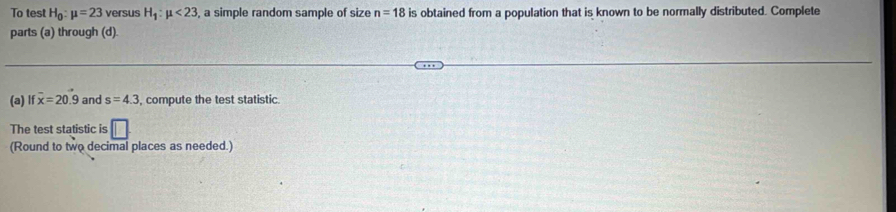 To test H_0:mu =23 versus H_1:mu <23</tex> a simple random sample of size n=18 is obtained from a population that is known to be normally distributed. Complete 
parts (a) through (d). 
(a) If overline x=20.9 and s=4.3 , compute the test statistic. 
The test statistic is □ 
(Round to two decimal places as needed.)