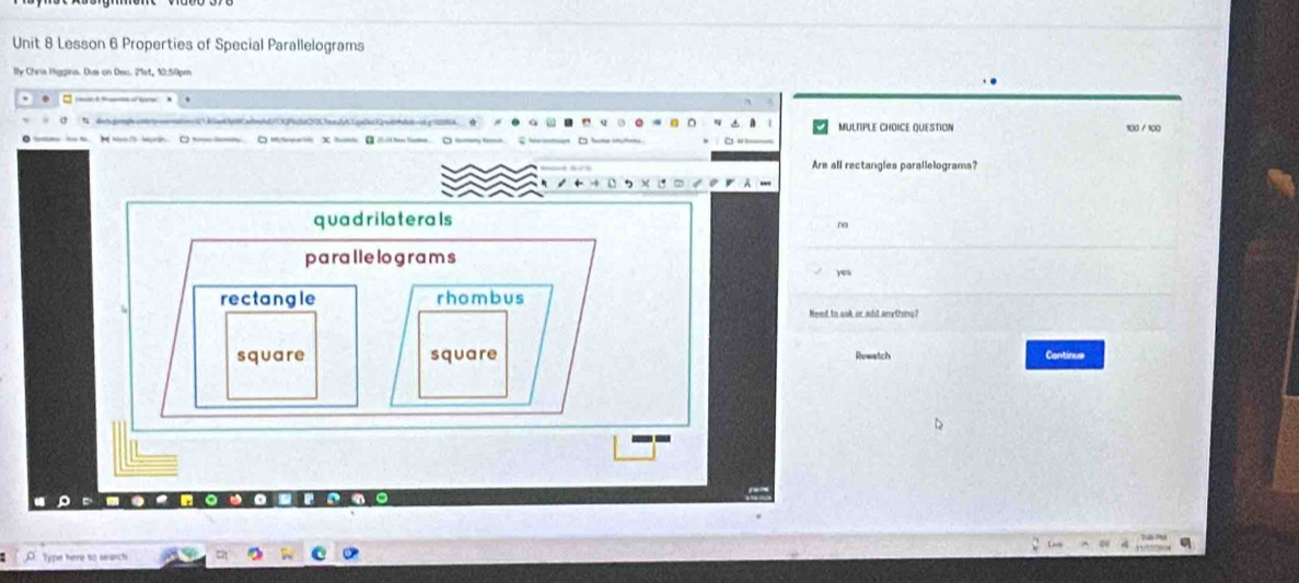Lesson 6 Properties of Special Parallelograms
By Chris Higgina. Dus on Dec. 21st, 10:50pm
MULTIPLE CHOICE QUESTION
M N m O 100 / 100
Are all rectangles parallelograms?
quadrilaterals
no
parallelograms
yes
rectangle rhombus
Need to ssk or add amythiny?
square square Continue
Rvwatch
0
Type here to sesect