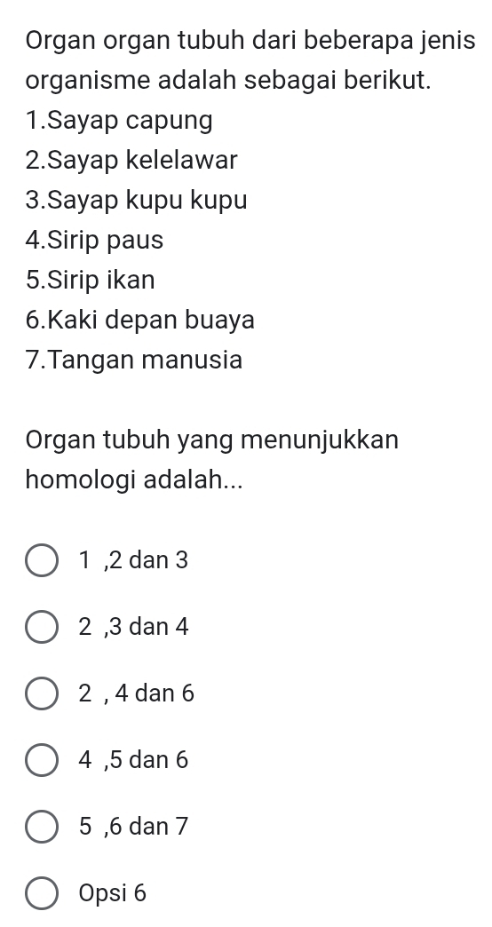 Organ organ tubuh dari beberapa jenis
organisme adalah sebagai berikut.
1.Sayap capung
2.Sayap kelelawar
3.Sayap kupu kupu
4.Sirip paus
5.Sirip ikan
6.Kaki depan buaya
7.Tangan manusia
Organ tubuh yang menunjukkan
homologi adalah...
1 , 2 dan 3
2 , 3 dan 4
2 , 4 dan 6
4 , 5 dan 6
5 , 6 dan 7
Opsi 6