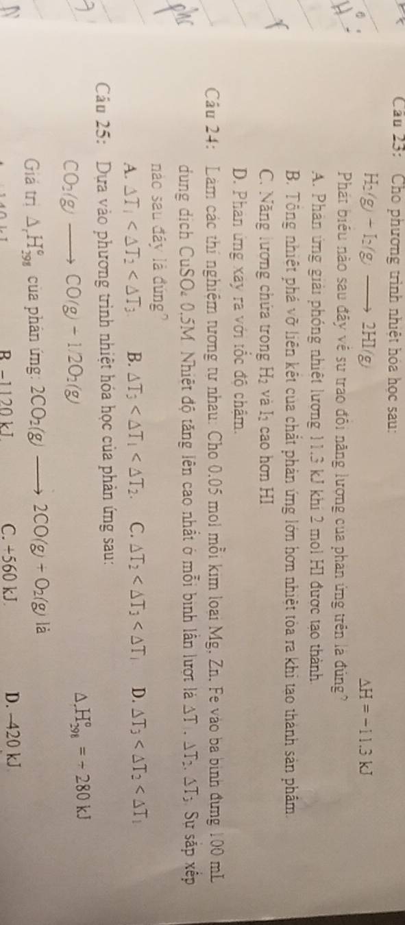 Cầâu 23: Cho phương trình nhiệt hóa học sau:
H_2(g)+I_2(g)to 2H g Delta H=-11.3kJ
Phát biểu nào sau đây về sư trao đôi năng lượng của phan ứng trên là đúng
A. Phản ứng giải phóng nhiệt lương 11.3 kJ khi 2 mol H1 được tạo thành.
B. Tổng nhiệt phá vỡ liên kết của chắt phản ứng lớn hơn nhiệt tòa ra khi tạo thành sản phẩm.
C. Năng lương chứa trong H_2 và lị cao hơn HI
D. Phan ứng xây ra với tốc độ chậm.
Cầu 24: Làm các thí nghiệm tương tư nhau: Cho 0.05 moi mỗi kim loại Mg, Zn. Fe vào ba bình đưng 100 mL
dung dịch CuSO 0.5M. Nhiệt độ tăng lên cao nhất ở mỗi bình lần lượt là △ T,△ T_2.△ T_2 Sự sắp xếp
nào sau đây là đúng
A. △ T_1 B. △ T_3 C. △ T_2 D. △ T_3
Câu 25: Dựa vào phương trình nhiệt hóa học của phản ứng sau:
CO_2(g)to CO(g)-1.2O_2(g)
H_(298)°=-280kJ
Gia tri △ _rH_(298)° của phân ứng: 2CO_2(g)to 2CO(g)+O_2(g) là
R-1120 kJ C. +560 kJ. D. 420 kJ