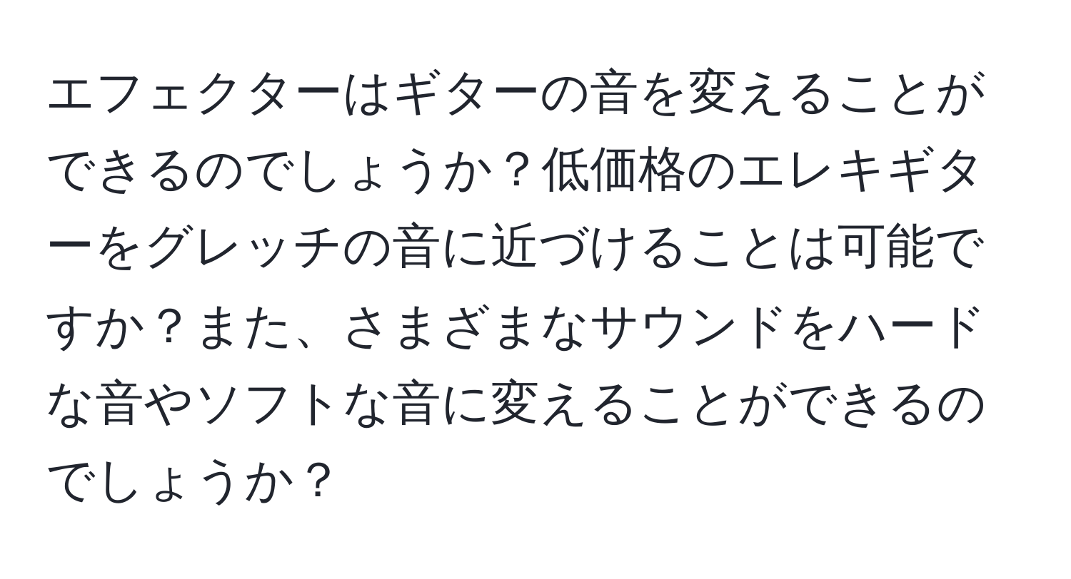 エフェクターはギターの音を変えることができるのでしょうか？低価格のエレキギターをグレッチの音に近づけることは可能ですか？また、さまざまなサウンドをハードな音やソフトな音に変えることができるのでしょうか？