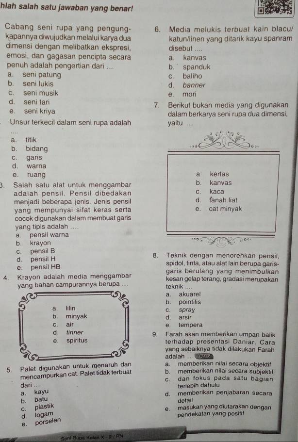 hiah salah satu jawaban yang benar!
Cabang seni rupa yang pengung- 6. Media melukis terbuat kain blacu/
kapannya diwujudkan melalui karya dua katun/linen yang ditarik kayu spanram
dimensi dengan melibatkan ekspresi, disebut ....
emosi, dan gagasan pencipta secara a. kanvas
penuh adalah pengertian dari .... b. spanduk
a. seni patung c. baliho
b. seni lukis d. banner
c. seni musik e. mori
d. seni tari 7. Berikut bukan media yang digunakan
e. seni kriya dalam berkarya seni rupa dua dimensi,
Unsur terkecil dalam seni rupa adalah yaitu ....
a. titik
b. bidang
c. garis
d. warna
a. kertas
e. ruang b. kanvas
3. Salah satu alat untuk menggambar
adalah pensil. Pensil dibedakan c. kaca
menjadi beberapa jenis. Jenis pensil d. fanah liat
yang mempunyai sifat keras serta e. cat minyak
cocok digunakan dalam membuat garis
yang tipis adalah ....
a pensil warna
b. krayon
c. pensil B 8. Teknik dengan menorehkan pensil,
d. pensil H spidol, tinta, atau alat lain berupa garis-
e. pensil HB garis berulang yang menimbulkan
4. Krayon adalah media menggambar kesan gelap terang, gradasi merupakan
yang bahan campurannya berupa .... teknik ....
a. akuarel
b. pointilis
c. spray
d. arsir
e tempera
9. Farah akan memberikan umpan balik
terhadap presentasi Daniar. Cara
yang sebaiknya tidak dilakukan Farah
adalah .... HOT5
5. Palet digunakan untuk menaruh a. memberikan nilai secara objektif
mencampurkan cat. Palet tidak terbuat b. memberikan nilai secara subjektif
c. dan fokus pada satu bagian
dari ....
terlebih dahulu
a. kayu
d. memberikan penjabaran secara
b. batu
detail
c. plastik
e. masukan yang diutarakan dengan
d. logam
pendekatan yang positif
e. porselen
Sani Rupa Ketas x-2 PN