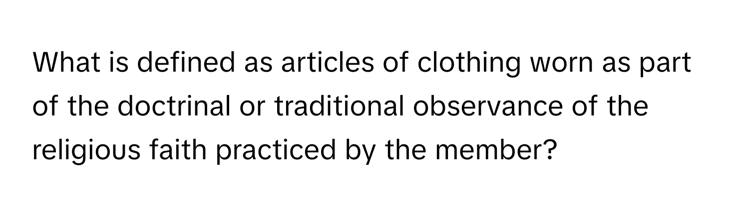 What is defined as articles of clothing worn as part of the doctrinal or traditional observance of the religious faith practiced by the member?