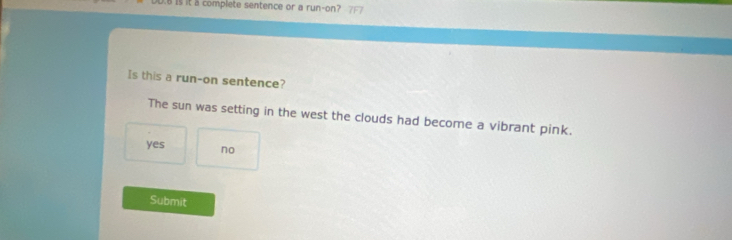 is it 5 complete sentence or a run-on?
Is this a run-on sentence?
The sun was setting in the west the clouds had become a vibrant pink.
yes no
Submit