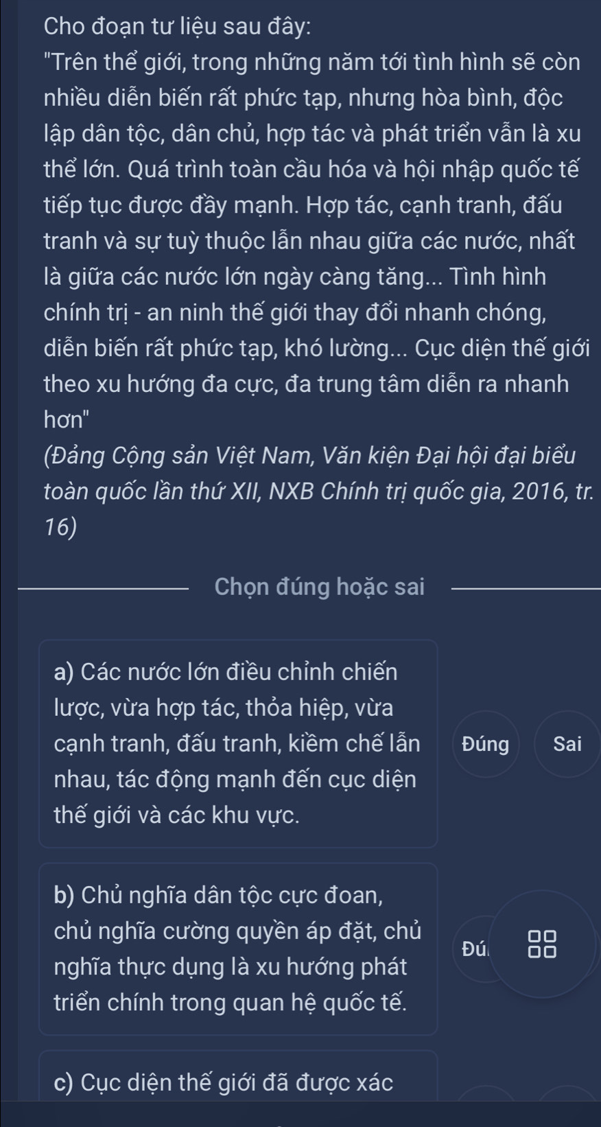 Cho đoạn tư liệu sau đây:
"Trên thể giới, trong những năm tới tình hình sẽ còn
nhiều diễn biến rất phức tạp, nhưng hòa bình, độc
lập dân tộc, dân chủ, hợp tác và phát triển vẫn là xu
thể lớn. Quá trình toàn cầu hóa và hội nhập quốc tế
tiếp tục được đầy mạnh. Hợp tác, cạnh tranh, đấu
tranh và sự tuỳ thuộc lẫn nhau giữa các nước, nhất
là giữa các nước lớn ngày càng tăng... Tình hình
chính trị - an ninh thế giới thay đổi nhanh chóng,
diễn biến rất phức tạp, khó lường... Cục diện thế giới
theo xu hướng đa cực, đa trung tâm diễn ra nhanh
hơn"
(Đảng Cộng sản Việt Nam, Văn kiện Đại hội đại biểu
toàn quốc lần thứ XII, NXB Chính trị quốc gia, 2016, tr.
16)
_
Chọn đúng hoặc sai
a) Các nước lớn điều chỉnh chiến
lược, vừa hợp tác, thỏa hiệp, vừa
cạnh tranh, đấu tranh, kiềm chế lẫn Đúng Sai
nhau, tác động mạnh đến cục diện
thế giới và các khu vực.
b) Chủ nghĩa dân tộc cực đoan,
chủ nghĩa cường quyền áp đặt, chủ
Đú
nghĩa thực dụng là xu hướng phát
triển chính trong quan hệ quốc tế.
c) Cục diện thế giới đã được xác