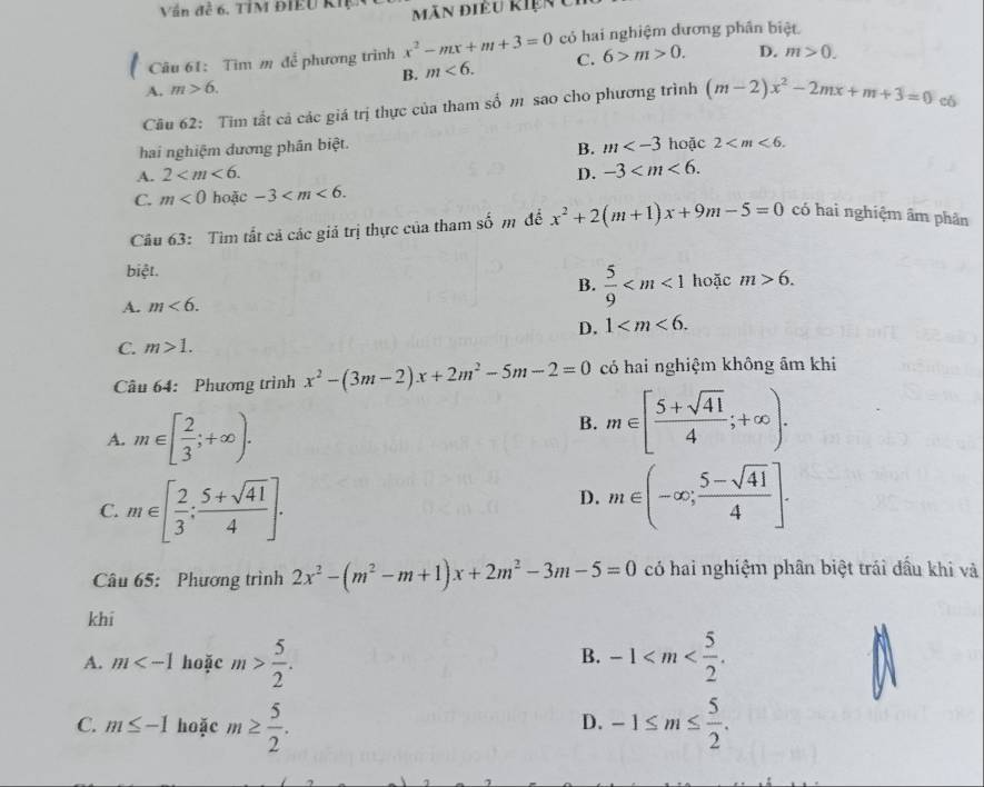 Vấn đễ 6, TÍM ĐIEU KIp ãn điều kiện Ci
Câu 61: Tìm m để phương trinh x^2-mx+m+3=0 có hai nghiệm dương phân biệt
B. m<6. C. 6>m>0. D. m>0.
A. m>6.
Cầu 62: Tim tất cả các giá trị thực của tham số m sao cho phương trình (m-2)x^2-2mx+m+3=0 có
B. m
hai nghiệm dương phân biệt. hoặc 2
A. 2 D. -3
C. m<0</tex> hoặc -3
Câu 63: Tìm tất cả các giả trị thực của tham số m để x^2+2(m+1)x+9m-5=0 có hai nghiệm âm phân
biệt. hoặc m>6.
B.  5/9 
A. m<6.
D. 1
C. m>1.
Câu 64: Phương trình x^2-(3m-2)x+2m^2-5m-2=0 có hai nghiệm không âm khi
A. m∈ [ 2/3 ;+∈fty ).
B. m∈ [ (5+sqrt(41))/4 ;+∈fty ).
C. m∈ [ 2/3 : (5+sqrt(41))/4 ].
D. m∈ (-∈fty ; (5-sqrt(41))/4 ].
Câu 65: Phương trình 2x^2-(m^2-m+1)x+2m^2-3m-5=0 có hai nghiệm phân biệt trái đầu khi và
khī
B.
A. m hoặc m> 5/2 . -1
C. m≤ -1 hoặc m≥  5/2 . -1≤ m≤  5/2 .
D.