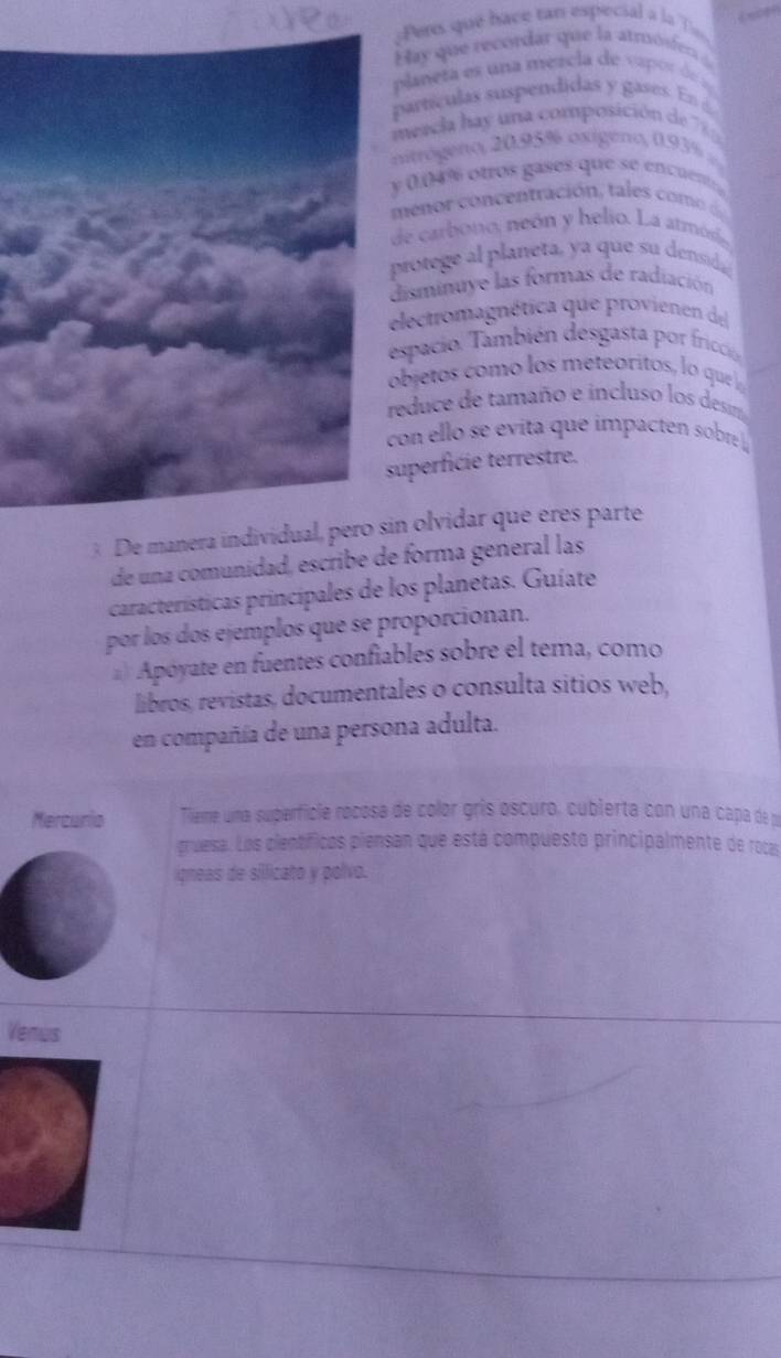 Pers qué bace tan especial a la Tie 
Hay que recordar que la atmóser 
planeta es una mercla de vapor d 
artículas suspendidas y gases. En é 
meacla hay una composición de 7
nitógeno, 20.95% oxigeno, 0.93%
(. 04% otros gases que se encuent 
e on cen tración ta 
de carbono, neón y helio. La armó 
protege a planeta, ya que su densida 
isminuye las formas de radiación 
lectromagnética que provienen del 
spacio. También desgasta por fricción 
bjetos como los meteóritos, lo que l 
educe de tamaño e incluso los desm 
con ello se evita que impacten sobre 
uperfície terrestre. 
3 De manera individual, pero sin olvidar que eres parte 
de una comunidad, escribe de forma general las 
características principales de los planetas. Guíate 
por los dos ejemplos que se proporcionan. 
) Apóyate en fuentes confiables sobre el tema, como 
libros, revistas, documentales o consulta sitios web, 
en compañía de una persona adulta. 
Mercurio Tieme una superfície rocosa de color gris oscuro, cubierta con una capa de y 
gruesa. Los científicos piensan que está compuesto principalmente de rocas 
ígneas de silicato y polvo. 
Venus