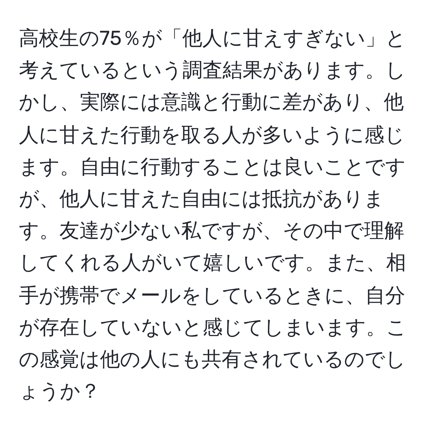 高校生の75％が「他人に甘えすぎない」と考えているという調査結果があります。しかし、実際には意識と行動に差があり、他人に甘えた行動を取る人が多いように感じます。自由に行動することは良いことですが、他人に甘えた自由には抵抗があります。友達が少ない私ですが、その中で理解してくれる人がいて嬉しいです。また、相手が携帯でメールをしているときに、自分が存在していないと感じてしまいます。この感覚は他の人にも共有されているのでしょうか？