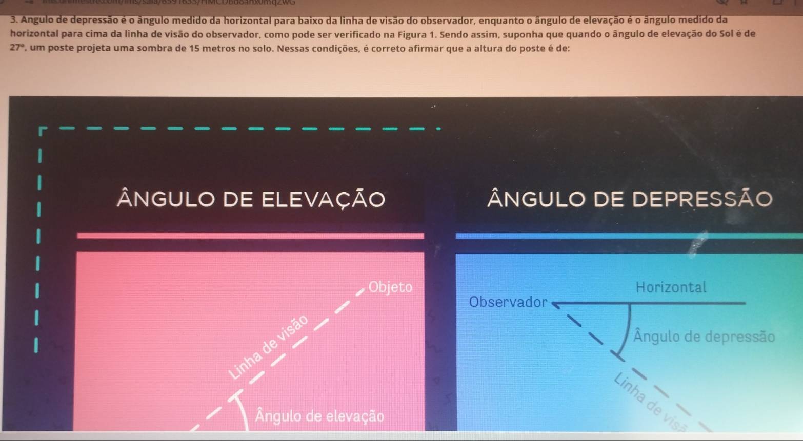 Angulo de depressão é o ângulo medido da horizontal para baixo da linha de visão do observador, enquanto o ângulo de elevação é o ângulo medido da
horizontal para cima da linha de visão do observador, como pode ser verificado na Figura 1. Sendo assim, suponha que quando o ângulo de elevação do Sol é de
27° P, um poste projeta uma sombra de 15 metros no solo. Nessas condições, é correto afirmar que a altura do poste é de:
ÂNGULO DE ELEVAÇÃO ÂNGULO DE DEPRESSÃO
Objeto Horizontal
Observador
Ângulo de depressão
Linha de visã
inha de vis
Ângulo de elevação