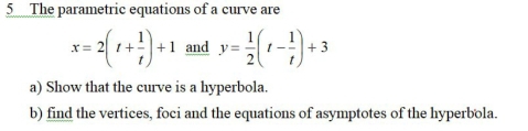 The parametric equations of a curve are
x=2(t+ 1/t )+1 and y= 1/2 (t- 1/t )+3
a) Show that the curve is a hyperbola. 
b) find the vertices, foci and the equations of asymptotes of the hyperbola.