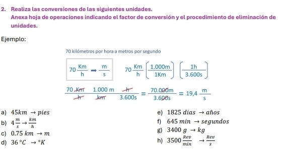 Realiza las conversiones de las siguientes unidades. 
Anexa hoja de operaciones indicando el factor de conversión y el procedimiento de eliminación de 
unidades. 
Ejemplo:
70 kilómetros por hora a metros por segundo
70 Km/h - m/s  70 Km/h ( (1.000m)/1km )( 1h/3.600s )
 (70km1.000mh)/hr km= (70.000m)/3.600s =19.4 m/s 
a) 45km → pies e) 1825 dias → años 
b) 4 m/s to  km/h  f) 645 min → segundos 
c) 0.75kmto m
g 3400gto kg
d) 36°Cto°K h) 3500 Rev/min to  Rev/s 