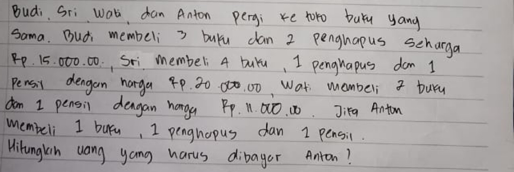 Budi Sri wati dan Anton pergi e toro buYu yang 
sama. Budi membeli 3 buyu dan 2 penghapus scharga
P. 15. 000. 00., Sxi membeli 4 buYu, I penguapus don 1
Pensil dengan harga 4P. 30 80. 00, Wat membeli buru 
don 1 pensil dengan haga Pp. 11. 00. 10. Ji1g Anton 
membeli I buyn, I penghopus dan I pensil. 
Hitunglin uang yang harus dibager Anton?