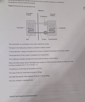 a so urce heat pums transters energy from the air outside a building is increase the 
temperature of the air isside the building. 
Figure 5 shows an air source heat pump. 
0 
The compressor is connected to the mains electricity supply. 
The pipe in the heat pump contains a substance cafied coolant. 
In the evaporator, energy is transferred from the air outside the building to the liquid coclant. 
The temperature of the coolant increases and it exaporates. 
The condenser transfers energy from the coolast to the air in the suilding. 
building increases from 11.6°C When the total energy input to the heat pump system is 1560 kJ the temperaturs of the air in the
10 3. .5°C. 
The efficiency of the heat pump syalem is 87.5%
The mass of the air inside the building is 125 kp. 
Calculate the specific hest capacity of the air in the building. 
Give your answer in standard form. 
_ 
_ 
_ 
_ 
Specific heat capacity (standard form) = 
_