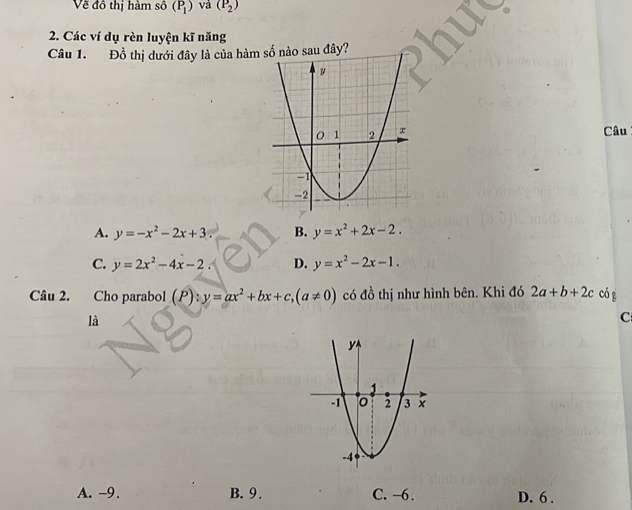 Về đồ thị hàm số (P_1) và (P_2)
2. Các ví dụ rèn luyện kĩ năng
Câu 1. Đồ thị dưới đây là của hàmào sau đây?
Câu
A. y=-x^2-2x+3 B. y=x^2+2x-2.
C. y=2x^2-4x-2 D. y=x^2-2x-1. 
Câu 2. Cho parabol (P):y=ax^2+bx+c, (a!= 0) có đồ thị như hình bên. Khi đó 2a+b+2c có g
là
C
A. -9. B. 9. C. −6. D. 6.