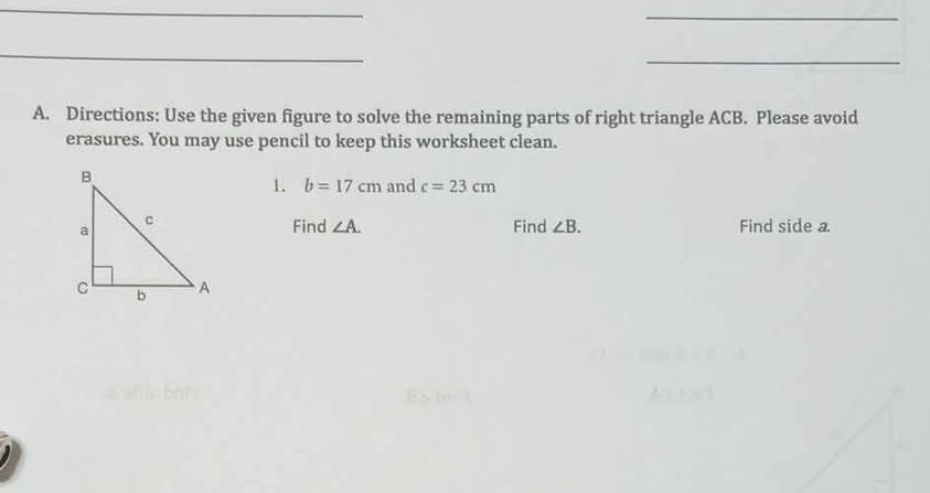 Directions: Use the given figure to solve the remaining parts of right triangle ACB. Please avoid 
erasures. You may use pencil to keep this worksheet clean. 
1. b=17cm and c=23cm
Find ∠ A. Find ∠ B. Find side a