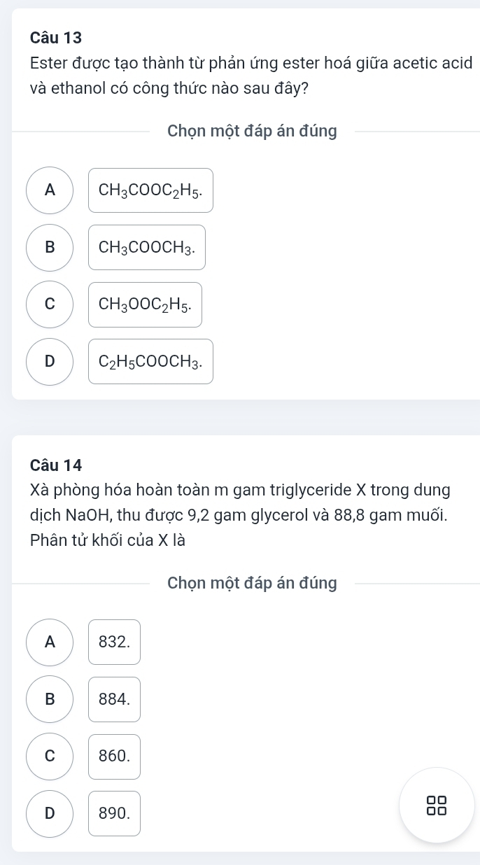 Ester được tạo thành từ phản ứng ester hoá giữa acetic acid
và ethanol có công thức nào sau đây?
Chọn một đáp án đúng
A CH_3COOC_2H_5.
B CH_3COOCH_3.
C CH_3OOC_2H_5.
D C_2H_5COOCH_3. 
Câu 14
Xà phòng hóa hoàn toàn m gam triglyceride X trong dung
dịch NaOH, thu được 9,2 gam glycerol và 88,8 gam muối.
Phân tử khối của X là
Chọn một đáp án đúng
A 832.
B 884.
C 860.
D 890.