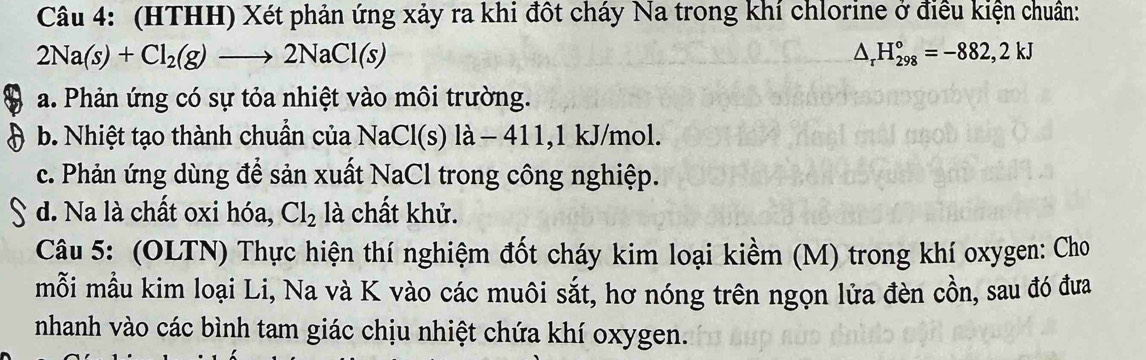 (HTHH) Xét phản ứng xảy ra khi đột cháy Na trong khí chlorine ở điều kiện chuẩn:
2Na(s)+Cl_2(g)to 2NaCl(s)
△ _rH_(298)°=-882,2kJ
a. Phản ứng có sự tỏa nhiệt vào môi trường.
b. Nhiệt tạo thành chuẩn của NaCl(s) là - 411, 1 kJ/mol.
c. Phản ứng dùng để sản xuất NaCl trong công nghiệp.
d. Na là chất oxi hóa, Cl_2 là chất khử.
Câu 5: (OLTN) Thực hiện thí nghiệm đốt cháy kim loại kiềm (M) trong khí oxygen: Cho
mỗi mẫu kim loại Li, Na và K vào các muôi sắt, hơ nóng trên ngọn lửa đèn cồn, sau đó đưa
nhanh vào các bình tam giác chịu nhiệt chứa khí oxygen.