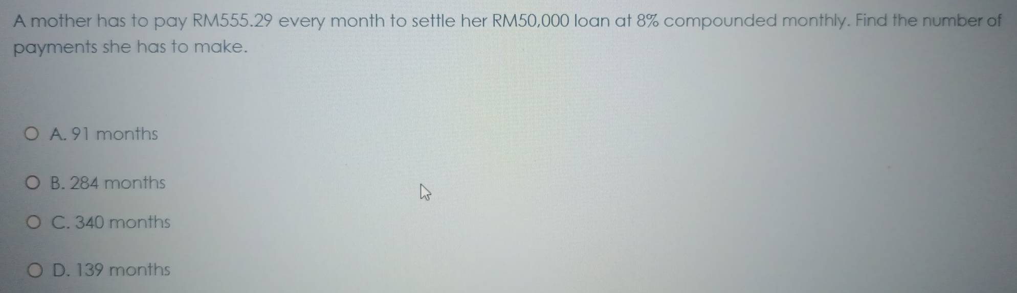 A mother has to pay RM555.29 every month to settle her RM50,000 loan at 8% compounded monthly. Find the number of
payments she has to make.
A. 91 months
B. 284 months
C. 340 months
D. 139 months