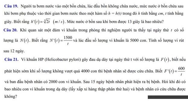 Người ta bơm nước vào một bồn chứa, lúc đầu bồn không chứa nước, mức nước ở bồn chứa sau 
khi bơm phụ thuộc vào thời gian bơm nước theo một hàm số h=h(t) trong đó h tính bằng cm, t tính bằng 
giây. Biết rằng h'(t)=sqrt[3](2t) | (m/s). Mức nước ở bồn sau khi bơm được 13 giây là bao nhiêu? 
Câu 20. Khi quan sát một đám vi khuẩn trong phòng thí nghiệm người ta thấy tại ngày thứ 7 có số 
lượng là N(t). Biết rằng N'(t)= 1500/t  và lúc đầu số lượng vi khuẩn là 5000 con. Tính số lượng vi rút 
sau 12 ngày. 
Câu 21. Vi khuẩn HP (Helicobacter pylori) gây đau dạ dày tại ngày thứ t với số lượng là F(t) , biết nếu 
phát hiện sớm khi số lượng không vượt quá 4000 con thì bệnh nhân sẽ được cứu chữa. Biết F'(t)= 600/t 
và ban đầu bệnh nhân có 2000 con vi khuẩn. Sau 15 ngày bệnh nhân phát hiện ra bị bệnh. Hỏi khi đó có 
bao nhiêu con vi khuẩn trong dạ dày (lấy xấp xỉ hàng thập phân thứ hai) và bệnh nhân có cứu chữa được 
không?