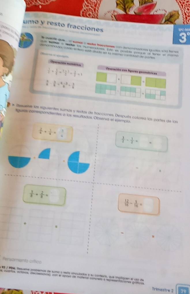 ones 


a 
a besro que... ol setser a sster beceteses con denominadosa iguales só10 tenes 
ue bebar a retée los oxmesnanses tuó es postila porque of lener el maro 
deamnadó cada enñeo edá avda en la mera contidad de pares 
Acón Aemóca Operación eon fgeras geométricas
 1/2 + 1/2 *  (1+1)/2 = 2/2 =1
 b/a - 3/a = (a-3)/a = 3/a 
~ 
e Desueive las siguientes sumas y restas de fracciones. Después colorea las partes de las 
aguras cbnesponaientes a los resuñlados. Observa el ejemplo.
 2/4 + 1/4 = 3/4 
 3/2 - 1/2 ==
x
 5/3 + 2/8 =
 12/16 - 5/16 =
- 
Persomiento cético 
es yeglo fasuers probsemas de suma o resta vinculados a su cordeo, que ingliquen el uao de 
s, cuartas, actaros, dieclesavad, con el apiben de mateñal concretó à representaciones gráticas 
Trimestre 2