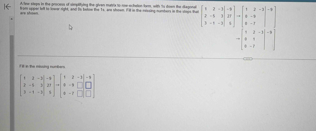 A few steps in the process of simplifying the given matrix to row-echelon form, with 1s down the diagonal
from upper left to lower right, and 0s below the 1s, are shown. Fill in the missing numbers in the steps that beginbmatrix 1&2&-3 2&-5&3&27 3&-1&-3endbmatrix to beginbmatrix 1&2&-3 0&-9 0&-7endbmatrix -9
are shown.
to beginbmatrix 1&2&-3 0&1 0&-7endbmatrix -7
Fill in the missing numbers.
beginbmatrix 1&2&-3 2&-5&3&27 3&-1&-3endbmatrix to beginbmatrix 1&2&-3 0&-9&□  0&-7&□ endbmatrix