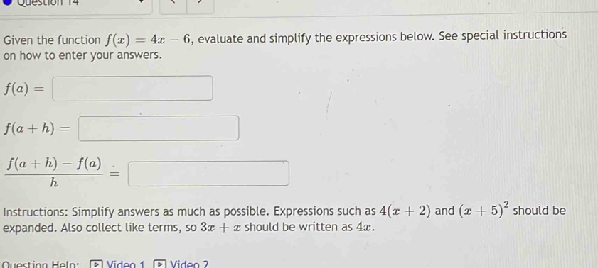 Given the function f(x)=4x-6 , evaluate and simplify the expressions below. See special instructions 
on how to enter your answers.
f(a)=□
f(a+h)=□
 (f(a+h)-f(a))/h =□
Instructions: Simplify answers as much as possible. Expressions such as 4(x+2) and (x+5)^2 should be 
expanded. Also collect like terms, so 3x+x should be written as 4x. 
Question Heln: Video 1 Video 2