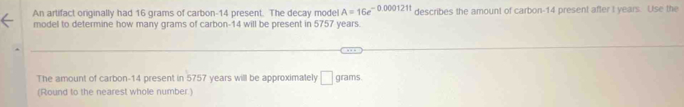 An artifact originally had 16 grams of carbon- 14 present. The decay model A=16e^(-0.000121t) describes the amount of carbon- 14 present after I years. Use the 
model to determine how many grams of carbon- 14 will be present in 5757 years. 
The amount of carbon- 14 present in 5757 years will be approximately □ grams. 
(Round to the nearest whole number.)