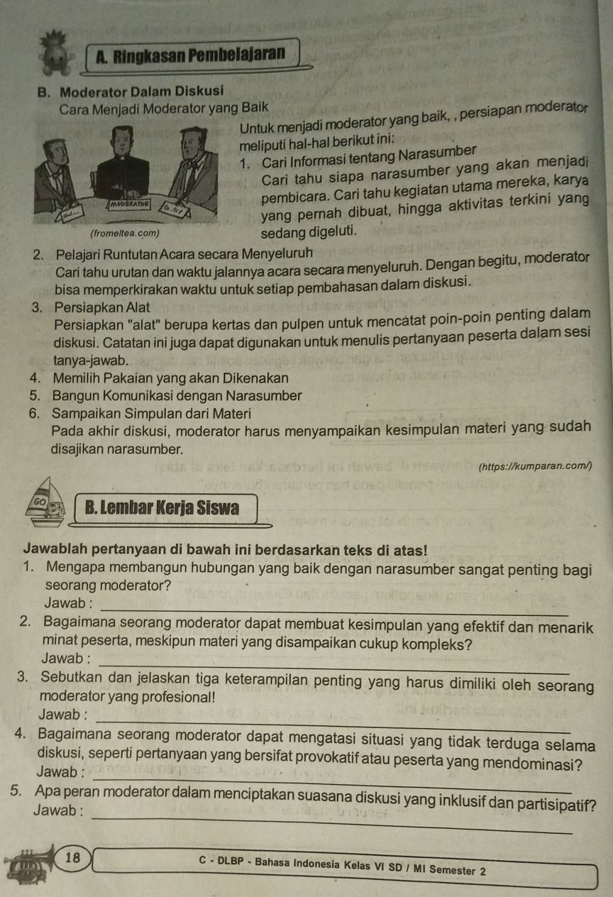 Ringkasan Pembelajaran
B. Moderator Dalam Diskusi
Cara Menjadi Moderator yang Baik
Untuk menjadi moderator yang baik, , persiapan moderator
meliputi hal-hal berikut ini:
1. Cari Informasi tentang Narasumber
Cari tahu siapa narasumber yang akan menjadi
pembicara. Cari tahu kegiatan utama mereka, karya
yang pernah dibuat, hingga aktivitas terkini yang
(fromeltea. com) sedang digeluti.
2. Pelajari Runtutan Acara secara Menyeluruh
Cari tahu urutan dan waktu jalannya acara secara menyeluruh. Dengan begitu, moderator
bisa memperkirakan waktu untuk setiap pembahasan dalam diskusi.
3. Persiapkan Alat
Persiapkan "alat" berupa kertas dan pulpen untuk mencatat poin-poin penting dalam
diskusi. Catatan ini juga dapat digunakan untuk menulis pertanyaan peserta dalam sesi
tanya-jawab.
4. Memilih Pakaian yang akan Dikenakan
5. Bangun Komunikasi dengan Narasumber
6. Sampaikan Simpulan dari Materi
Pada akhir diskusi, moderator harus menyampaikan kesimpulan materi yang sudah
disajikan narasumber.
(https://kumparan.com/)
B. Lembar Kerja Siswa
Jawablah pertanyaan di bawah ini berdasarkan teks di atas!
1. Mengapa membangun hubungan yang baik dengan narasumber sangat penting bagi
seorang moderator?
_
Jawab :
2. Bagaimana seorang moderator dapat membuat kesimpulan yang efektif dan menarik
minat peserta, meskipun materi yang disampaikan cukup kompleks?
_
Jawab :
3. Sebutkan dan jelaskan tiga keterampilan penting yang harus dimiliki oleh seorang
moderator yang profesional!
_
Jawab :
4. Bagaimana seorang moderator dapat mengatasi situasi yang tidak terduga selama
_
diskusi, seperti pertanyaan yang bersifat provokatif atau peserta yang mendominasi?
Jawab :
_
5. Apa peran moderator dalam menciptakan suasana diskusi yang inklusif dan partisipatif?
Jawab :
18
C - DLBP - Bahasa Indonesia Kelas VI SD / MI Semester 2