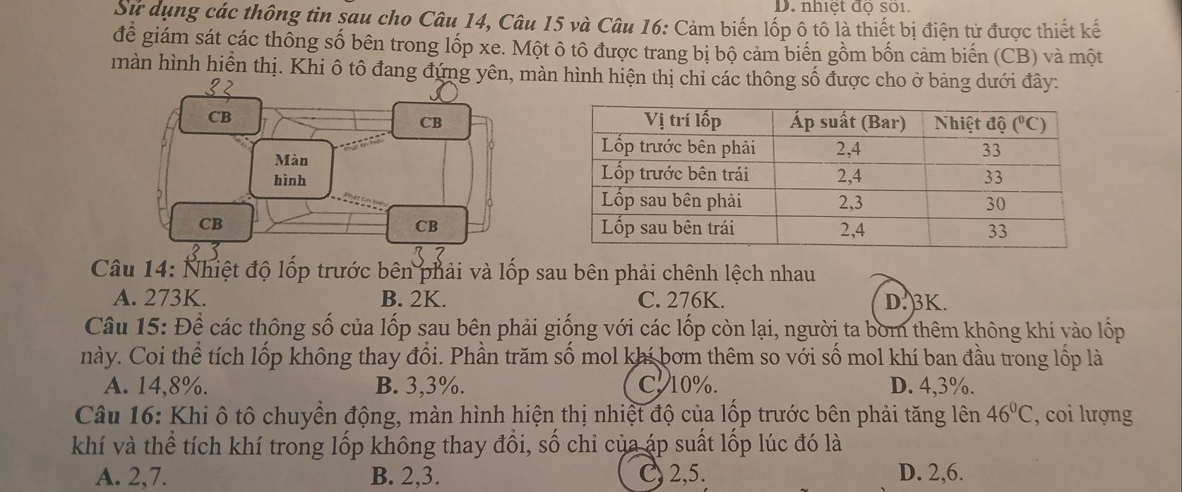 nhiết đô sối.
Sử dụng các thông tin sau cho Câu 14, Câu 15 và Câu 16: Cảm biến lốp ô tô là thiết bị điện tử được thiết kế
để giám sát các thông số bên trong lốp xe. Một ô tô được trang bị bộ cảm biến gồm bốn cảm biến (CB) và một
màn hình hiển thị. Khi ô tô đang đứng yn hình hiện thị chỉ các thông số được cho ở bảng dưới đây:
Câu 14: Nhiệt độ lốp trước bên phải và lốp sau bên phải chênh lệch nhau
A. 273K. B. 2K. C. 276K. D. 3K.
Câu 15: Để các thông số của lốp sau bên phải giống với các lốp còn lại, người ta bờm thêm không khí vào lốp
này. Coi thể tích lốp không thay đổi. Phần trăm số mol khí bơm thêm so với số mol khí ban đầu trong lốp là
A. 14,8%. B. 3,3%. C. 10%. D. 4,3%.
Câu 16: Khi ô tô chuyển động, màn hình hiện thị nhiệt độ của lộp trước bên phải tăng lên 46°C , coi lượng
khí và thể tích khí trong lốp không thay đổi, số chỉ của áp suất lốp lúc đó là
A. 2,7. B. 2,3. C) 2,5. D. 2,6.