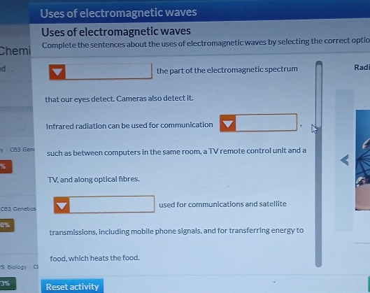 Uses of electromagnetic waves 
Uses of electromagnetic waves 
Chemi Complete the sentences about the uses of electromagnetic waves by selecting the correct optio 
d ... the part of the electromagnetic spectrum Radi 
that our eyes detect. Cameras also detect it. 
Infrared radiation can be used for communication 
CB3 Geni such as between computers in the same room, a TV remote control unit and a 
% 
TV, and along optical fibres. 
CB3 Genetics used for communications and satellite
0%
transmissions, including mobile phone signals, and for transferring energy to 
food, which heats the food. 
S Biology CI
3% Reset activity