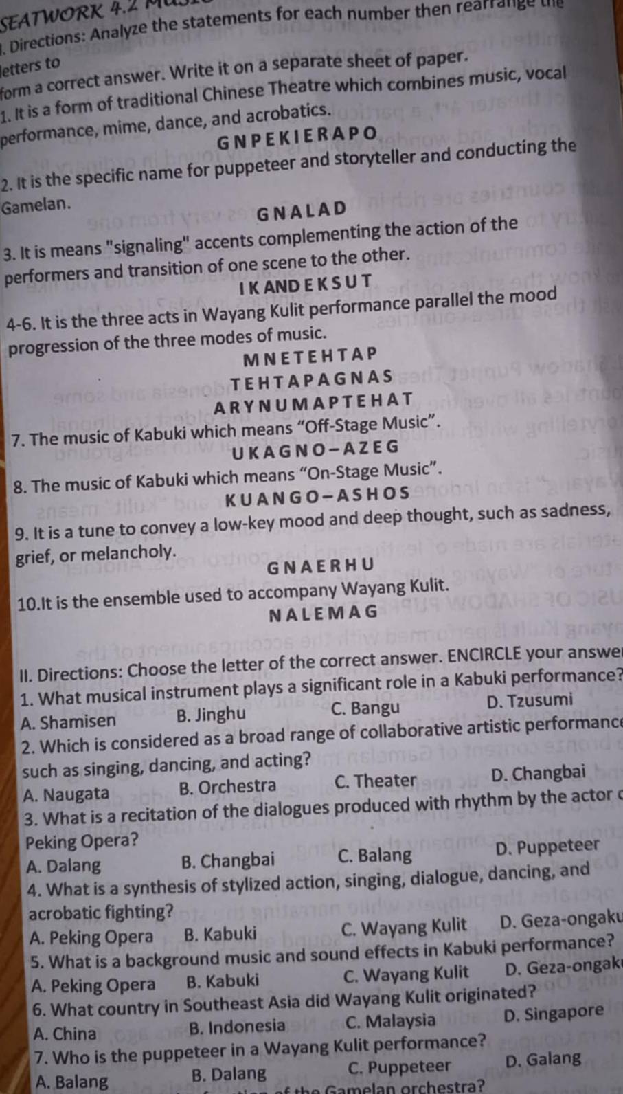 SEATWORK 4.2 MU.
. Directions: Analyze the statements for each number then rearrange the
letters to
form a correct answer. Write it on a separate sheet of paper.
1. It is a form of traditional Chinese Theatre which combines music, vocal
performance, mime, dance, and acrobatics.
G N PEK IE RA PO
2. It is the specific name for puppeteer and storyteller and conducting the
Gamelan.
GNALAD
3. It is means "signaling" accents complementing the action of the
performers and transition of one scene to the other.
I K AND E K S U T
4-6. It is the three acts in Wayang Kulit performance parallel the mood
progression of the three modes of music.
MNET EHTAP
TEHTAPAGNAS
A RY N U MA P T EHA T
7. The music of Kabuki which means “Off-Stage Music”.
UK A G N O - A Z E G
8. The music of Kabuki which means “On-Stage Music”.
KUAN G O - A S HO S
9. It is a tune to convey a low-key mood and deep thought, such as sadness,
grief, or melancholy.
GNAERHU
10.It is the ensemble used to accompany Wayang Kulit.
NALEMAG
II. Directions: Choose the letter of the correct answer. ENCIRCLE your answe
1. What musical instrument plays a significant role in a Kabuki performance?
A. Shamisen B. Jinghu C. Bangu
D. Tzusumi
2. Which is considered as a broad range of collaborative artistic performance
such as singing, dancing, and acting?
A. Naugata B. Orchestra C. Theater D. Changbai
3. What is a recitation of the dialogues produced with rhythm by the actor c
Peking Opera?
A. Dalang B. Changbai C. Balang D. Puppeteer
4. What is a synthesis of stylized action, singing, dialogue, dancing, and
acrobatic fighting?
A. Peking Opera B. Kabuki C. Wayang Kulit D. Geza-ongaku
5. What is a background music and sound effects in Kabuki performance?
A. Peking Opera B. Kabuki C. Wayang Kulit D. Geza-ongak
6. What country in Southeast Asia did Wayang Kulit originated?
A. China B. Indonesia C. Malaysia D. Singapore
7. Who is the puppeteer in a Wayang Kulit performance?
A. Balang B. Dalang C. Puppeteer D. Galang