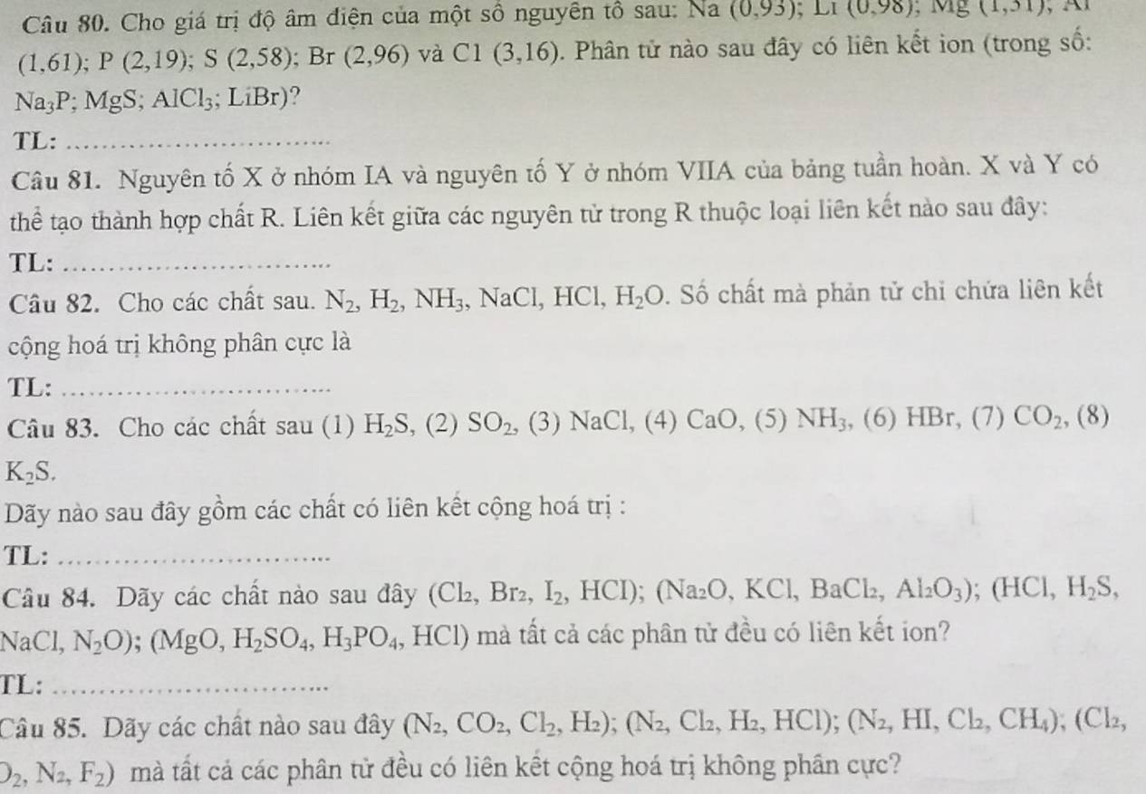 Cho giá trị độ âm điện của một sổ nguyên tổ sau: Na (0,93);LI(0,98) ^, Mg (1,31)
(1,61);P(2,19);S(2,58); Br (2,96) và C1(3,16). Phân tử nào sau đây có liên kết ion (trong số:
Na_3P;MgS;AlCl_3; ;LiBr) 9
TL:_
Câu 81. Nguyên tố X ở nhóm IA và nguyên tố Y ở nhóm VIIA của bảng tuần hoàn. X và Y có
thể tạo thành hợp chất R. Liên kết giữa các nguyên tử trong R thuộc loại liên kết nào sau đây:
TL:_
Câu 82. Cho các chất sau. N_2,H_2,NH_3 ,NaCl,HCl,H_2O. Số chất mà phản tử chi chứa liên kết
cộng hoá trị không phân cực là
TL:_
Câu 83. Cho các chất sau (1) H_2S, ,(2)SO_2, (3) NaCl,(4)CaO,(5) NH_3 , (6) HBr, (7) CO_2,(8)
K_2S.
Dãy nào sau đây gồm các chất có liên kết cộng hoá trị :
TL:_
Câu 84. Dãy các chất nào sau đây (Cl_2,Br_2,I_2,HCI);(Na_2O,KCl,BaCl_2,Al_2O_3);(HCI,H_2S,
NaCl, N_2O);(MgO,H_2SO_4,H_3PO_4,HCl) mà tất cả các phân tử đều có liên kết ion?
TL:_
Câu 85. Dãy các chất nào sau đây (N_2,CO_2,Cl_2,H_2);(N_2,Cl_2,H_2,HCl);(N_2,HI,Cl_2,CH_4);(Cl_2,
O_2,N_2,F_2) mà tất cả các phân tử đều có liên kết cộng hoá trị không phần cực?