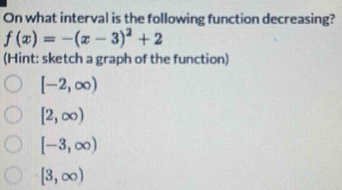 On what interval is the following function decreasing?
f(x)=-(x-3)^2+2
(Hint: sketch a graph of the function)
[-2,∈fty )
[2,∈fty )
[-3,∈fty )
[3,∈fty )