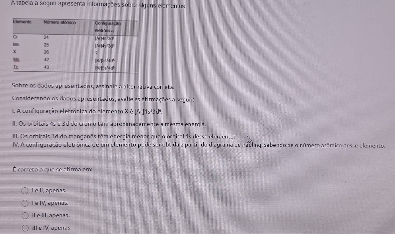 A tabela a seguir apresenta informações sobre alguns elementos
Sobre os dados apresentados, assinale a alternativa correta:
Considerando os dados apresentados, avalie as afirmações a seguir:
I. A configuração eletrônica do elemento Xe[Ar]4s^23d^6.
II. Os orbitais 4s e 3d do cromo têm aproximadamente a mesma energia.
III. Os orbitais 3d do manganês têm energia menor que o orbital 4s desse elemento.
IV. A configuração eletrônica de um elemento pode ser obtida a partir do diagrama de Pauling, sabendo-se o número atômico desse elemento.
É correto o que se afirma em:
l e II, apenas.
I e IV, apenas.
I e III, apenas.
III e IV, apenas.