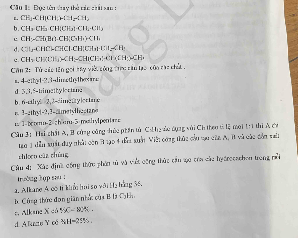 Đọc tên thay thế các chất sau :
a. CH_3-CH(CH_3)-CH_2-CH_3
b. CH_3-CH_2-CH(CH_3)-CH_2-CH_3
c. CH_3-CH(Br)-CH(C_2H_5)-CH_3
d. CH_3-CHCl-CHCl-CH(CH_3)-CH_2-CH_3
e. CH_3-CH(CH_3)-CH_2-CH(CH_3)-CH(CH_3)-CH_3
Câu 2: Từ các tên gọi hãy viết công thức cấu tạo của các chất :
a. 4-ethyl-2,3-dimethylhexane
d. 3,3,5-trimethyloctane
b. 6-ethyl -2,2-dimethyloctane
e. 3-ethyl-2,3-dimetylheptane
c. 1-bromo-2-chloro-3-methylpentane
Câu 3: Hai chất A, B cùng công thức phân tử C_5H_12 tá   ụ n  ớ -12 : theo ti lệ mol 1:1 thì A chi
tạo 1 dẫn xuất duy nhất còn B tạo 4 dẫn xuất. Viết công thức cấu tạo của A, B và các dẫn xuất
chloro của chúng.
Câu 4: Xác định công thức phân tử và viết công thức cấu tạo của các hydrocacbon trong mỗi
trường hợp sau :
a. Alkane A có tỉ khối hơi so với H_2 bằng 36.
b. Công thức đơn giản nhất của B là C_3H_7.
c. Alkane X có % C=80% .
d. Alkane Y có % H=25% .