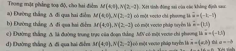 Trong mặt phẳng toạ độ, cho hai điểm M(4;0), N(2;-2). Xét tính đúng sai của các khẳng định sau:
a) Đường thẳng △ di qua hai điểm M(4;0), N(2;-2) có một vectơ chỉ phương là vector u=(-1;-1)
b) Đường thẳng △ di qua hai điểm M(4;0), N(2;-2) có một vectơ pháp tuyến là vector n=(1;1)
c) Đường thẳng △ Idot a đường trung trực của đoạn thẳng MN có một vectơ chi phương là vector u=(-1;1)
d) Đường thẳng △ di qua hai điểm M(4;0), N(2;-2) có một vectơ pháp tuyến là vector n=(a;b) thì a=-b
4x+16=0 Xét tính