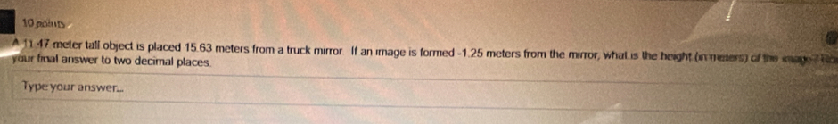 a 
A 11.47 meter tall object is placed 15.63 meters from a truck mirror. If an image is formed - 1.25 meters from the mirror, what is the height (in meters) of the mage Ro 
your final answer to two decimal places. 
Type your answer...